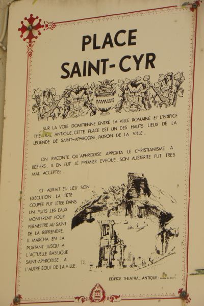 De plaquette op de Place Saint-Cyr: 'Dit plein, gelegen op de Via Domitiana, tussen de Romeinse stad en het antieke theatergebouw, is een van de toplocaties uit de legende van de stadspatroon, Sint Afrodisius. Naar verluidt bracht stadspatroon Afrodisius het christelijk geloof naar Béziers. Hier zou zijn terechtstelling hebben plaats gehad. Het afgeslagen hoofd werd in een put gegooid. Maar het waterpeil steeg, zodat de heilige in staat was het vast te pakken. Zo liep hij tot aan dhet andere eind van de stad, waar thans de St-Afrodisiusbasiliek staat.'